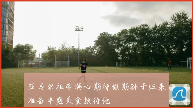 亚马尔祖母满心期待假期孙子归来准备丰盛美食款待他
