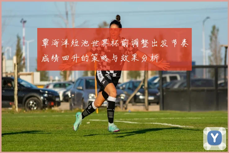 覃海洋短池世界杯前调整出发节奏成绩回升的策略与效果分析