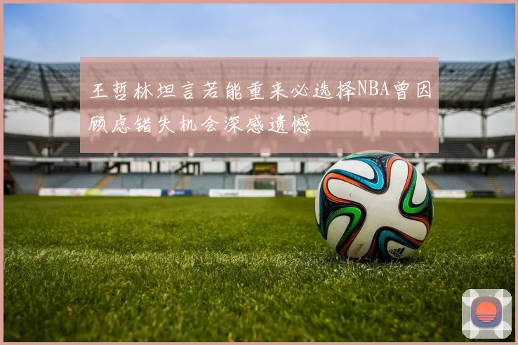 王哲林坦言若能重来必选择NBA曾因顾虑错失机会深感遗憾