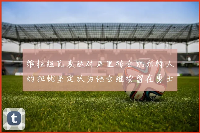 维拉纽瓦表达对库里转会凯尔特人的担忧坚定认为他会继续留在勇士队